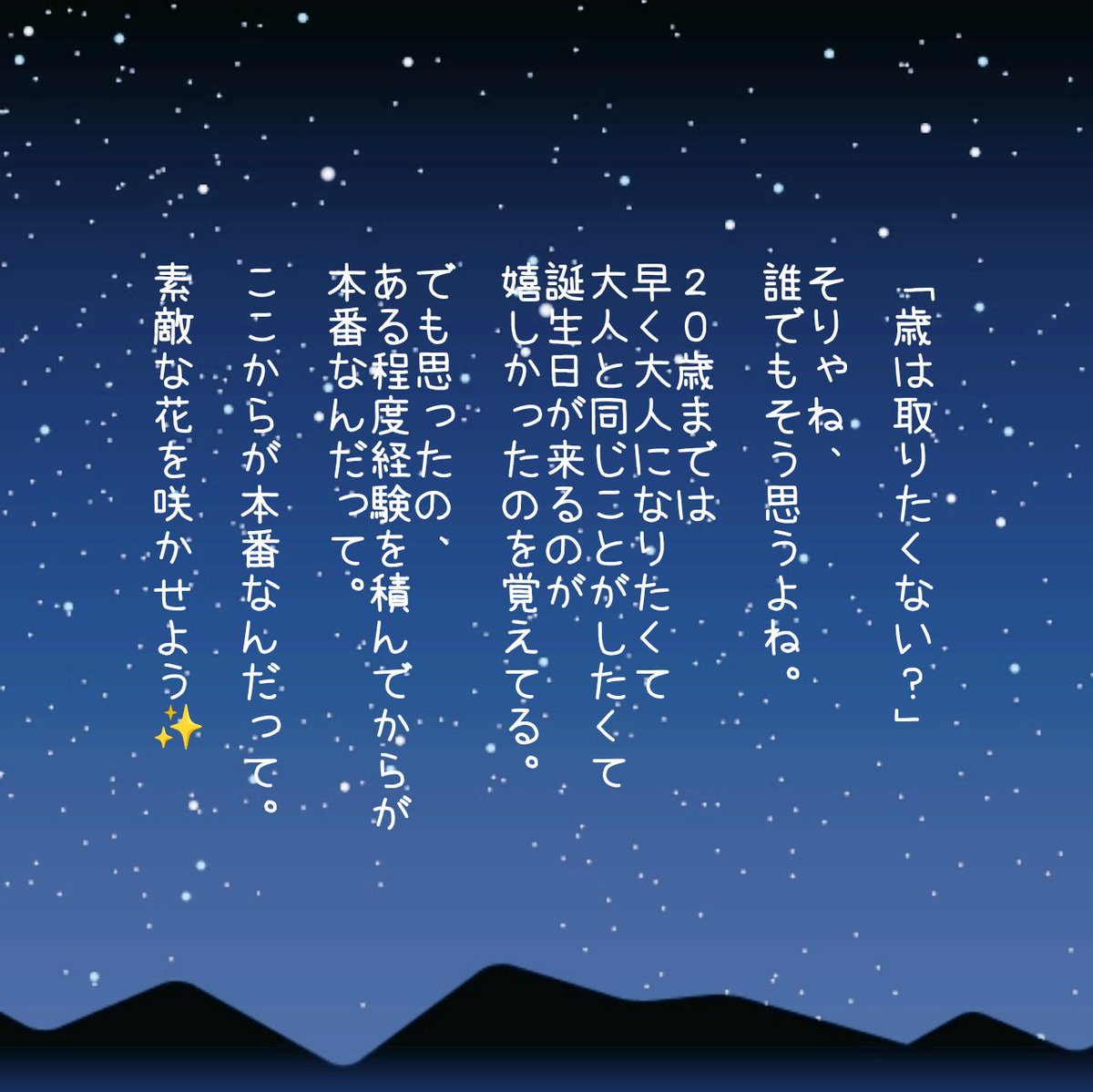 おはよ✨

「歳は取りたくない？」

そりゃね、誰でもそう思うよね。

20歳までは早く大人になりたくて
大人と同じことがしたくて
誕生日が来るのが嬉しかったのを覚えてる。

でも思ったの、
ある程度経験を積んでからが本番なんだって。
ここからが本番なんだって。

素敵な花を咲かせよう✨