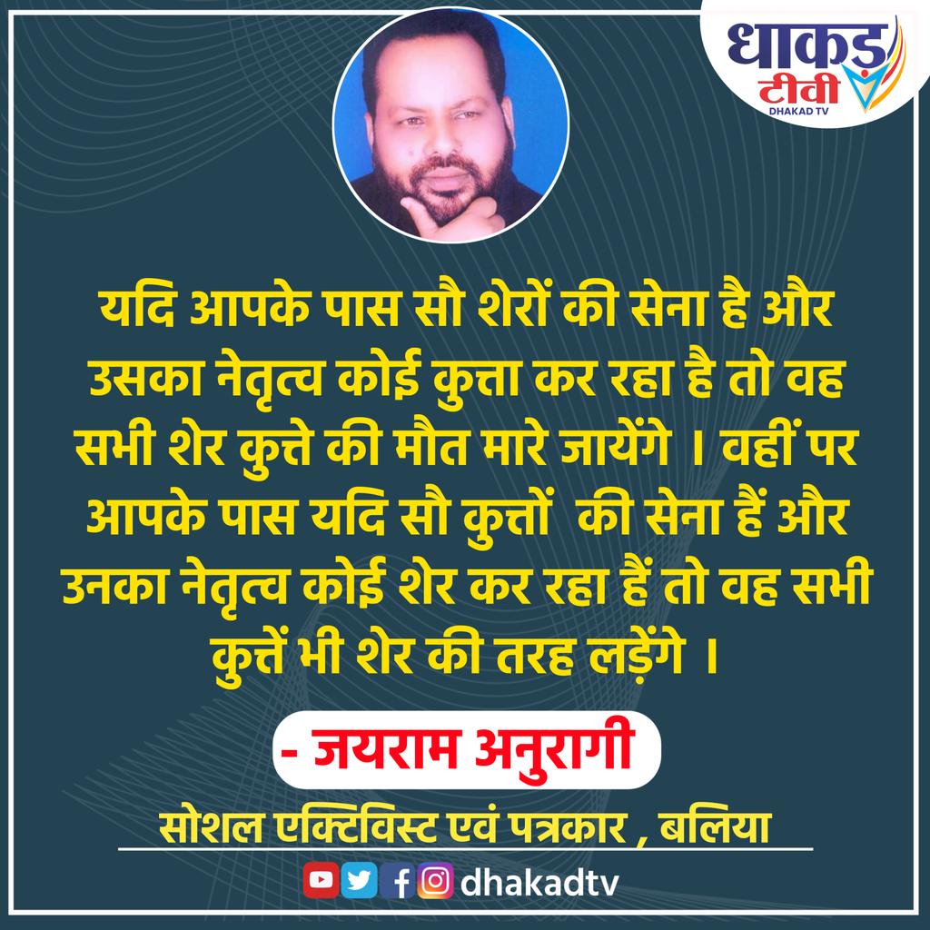 यदि आपके पास सौ शेरों की सेना है और उसका नेतृत्व कोई कुत्ता कर रहा है तो वह सभी शेर कुत्ते की मौत मारे जायेंगे । वहीं पर आपके पास यदि सौ कुत्तों  की सेना हैं और उनका नेतृत्व कोई शेर कर रहा हैं तो वह सभी कुत्तें भी शेर की तरह लड़ेंगे ।
जयराम अनुरागी 
सोशल एक्टिविस्ट एवं पत्रकार ,