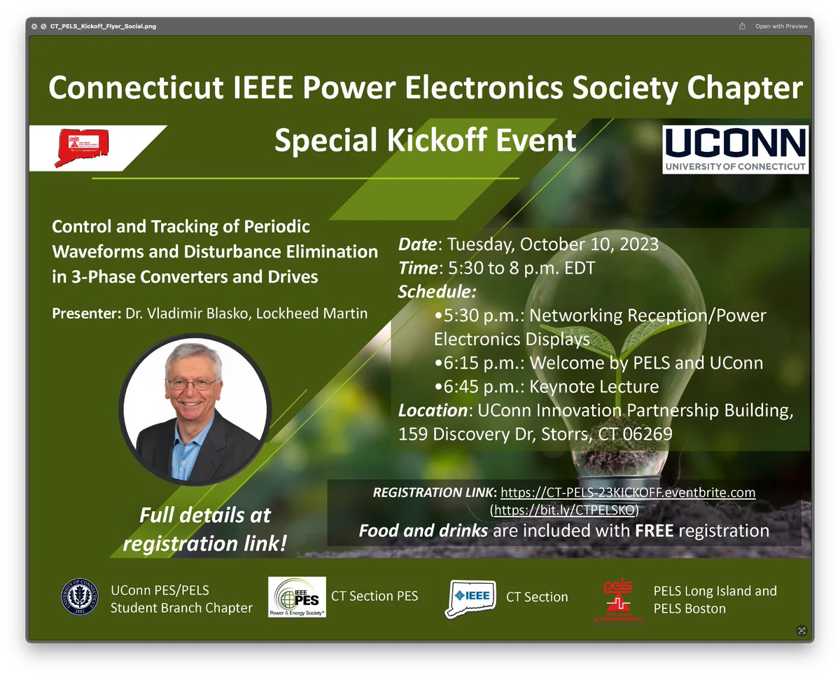 Control and Tracking of Periodic
Waveforms and Disturbance Elimination in 3-Phase Converters and Drives
Presenter: Dr. Vladimir Blasko, Lockheed Martin Date: Tuesday, October 10, 2023
Time: 5:30 to 8 p.m. EDT
Schedule:
•5:30 p.m.: Networking Reception/Power
Electronics Displays
•6:15 p.m.: Welcome by PELS and UConn
∞6:45 p.m.: Keynote Lecture
Location: UConn Innovation Partnership Building,
159 Discovery Dr, Storrs, CT 06269
Full details at registration link!
UConn PES/PELS
Student Branch Chapter
REGISTRATION LINK: https://CT-PELS-23KICKOFF.eventbrite.com
(https://bit.lv/CTPELSKO)
Food and drinks are included with FREE registration