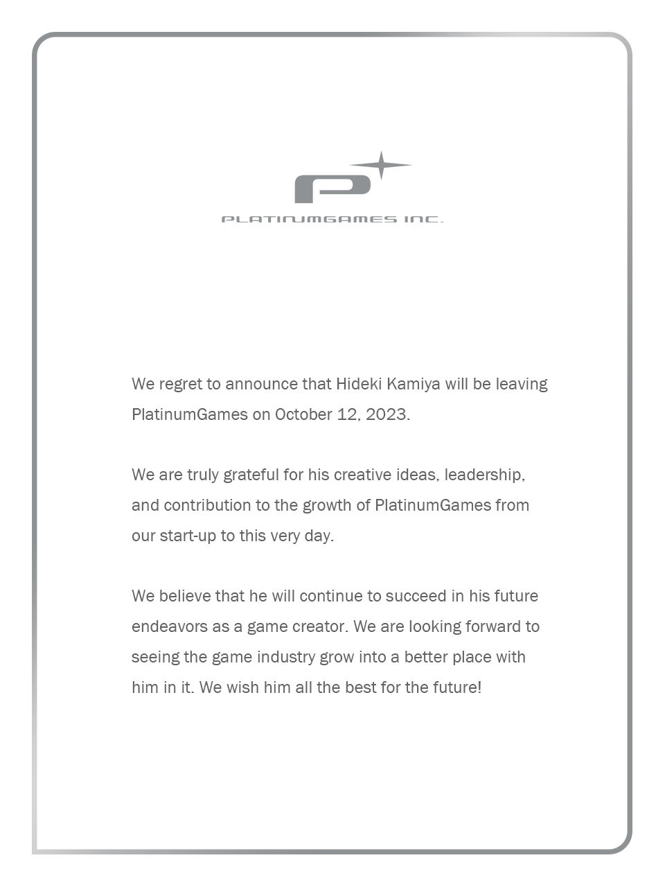 Gray text on a white background with the PlatinumGames logo. The text reads as follows:

We regret to announce that Hideki Kamiya will be leaving PlatinumGames on October 12, 2023.

We are truly grateful for his creative ideas, leadership, and contribution to the growth of PlatinumGames from our start-up to this very day.

We believe that he will continue to succeed in his future endeavors as a game creator. We are looking forward to seeing the game industry grow into a better place with him in it. We wish him all the best for the future! - PlatinumGames Inc.
