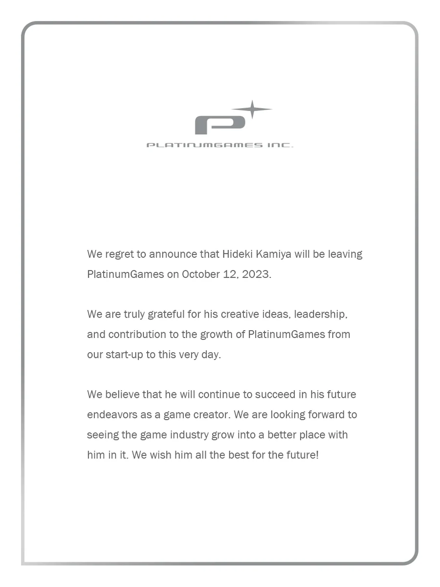 Gray text on a white background with the PlatinumGames logo. The text reads as follows:

We regret to announce that Hideki Kamiya will be leaving PlatinumGames on October 12, 2023.

We are truly grateful for his creative ideas, leadership, and contribution to the growth of PlatinumGames from our start-up to this very day.

We believe that he will continue to succeed in his future endeavors as a game creator. We are looking forward to seeing the game industry grow into a better place with him in it. We wish him all the best for the future! - PlatinumGames Inc.
