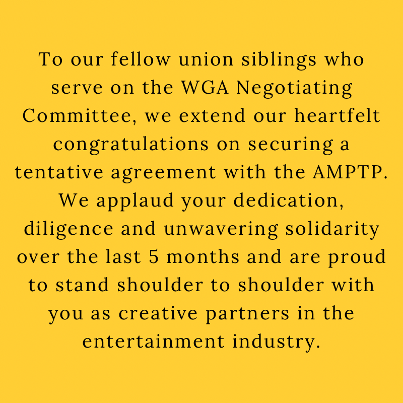 To our fellow union siblings who serve on the WGA Negotiating Committee, we extend our heartfelt congratulations on securing a tentative agreement with the AMPTP. We applaud your dedication, diligence and unwavering solidarity over the last five months and are proud to stand shoulder to shoulder with you as creative partners in the entertainment industry.
