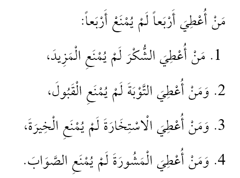 Kime dört şey verilmişse o kişi, dört şeyden mahrum kılınmaz.

1. Şükür verilen, daha fazla nimetten mahrum kılınmaz.
2. Tevbe verilen, kabulden mahrum kılınmaz.
3. İstihare verilen, hayırlıdan mahrum kılınmaz.
4. İstişare verilen, doğrudan mahrum kılınmaz.

Gazâlî, İhya, 1, 206