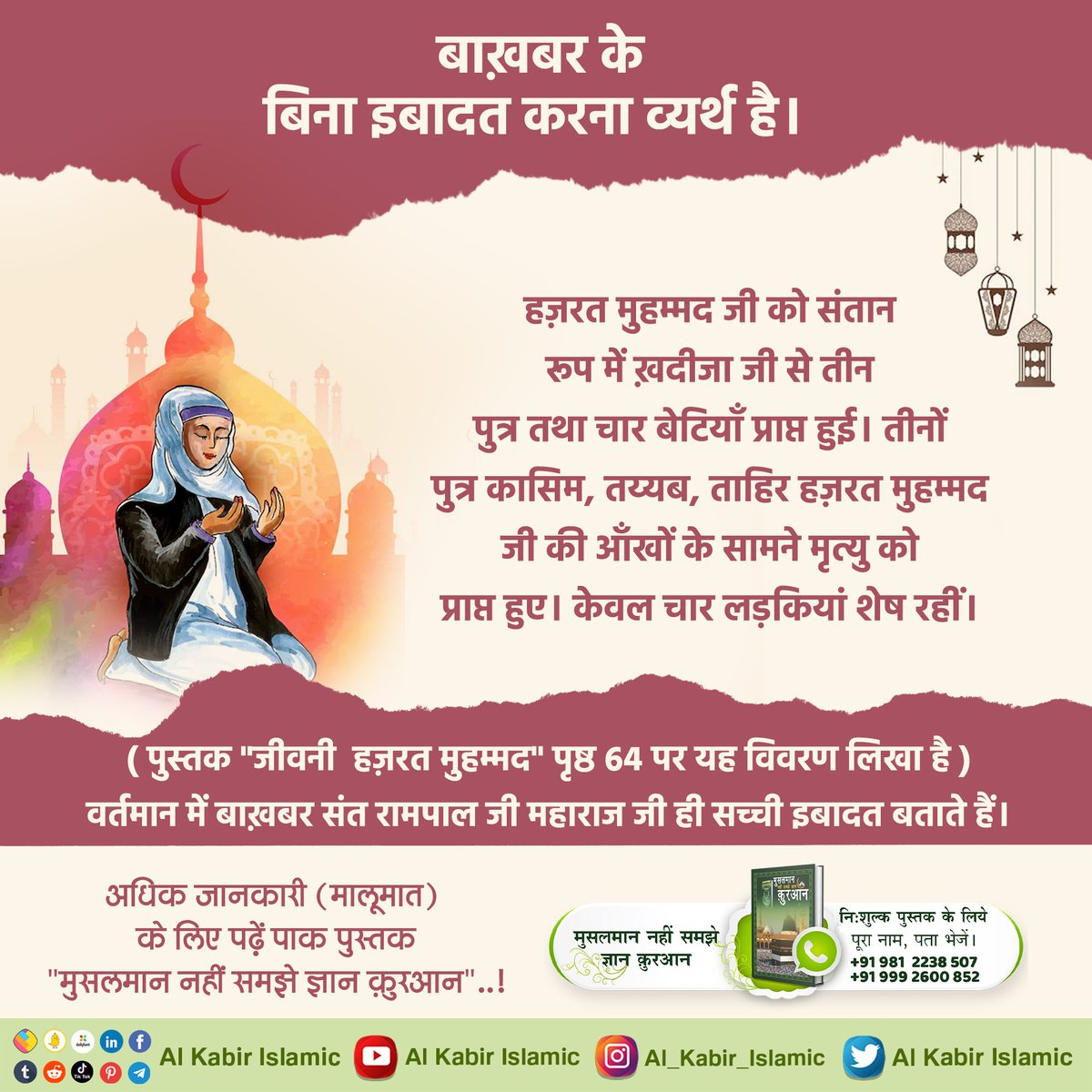 बाख़बर के बिना इबादत करना व्यर्थ है। हज़रत मुहम्मद जी को संतान रूप में ख़दीजा जी से तीन पुत्र तथा चार बेटियाँ प्राप्त हुई। तीनों पुत्र कासिम, तय्यब, ताहिर हज़रत मुहम्मद जी की आँखों के सामने मृत्यु को प्राप्त हुए। केवल चार लड़कियां शेष रहीं।

#AlKabir_Islamic
#SaintRampalJi