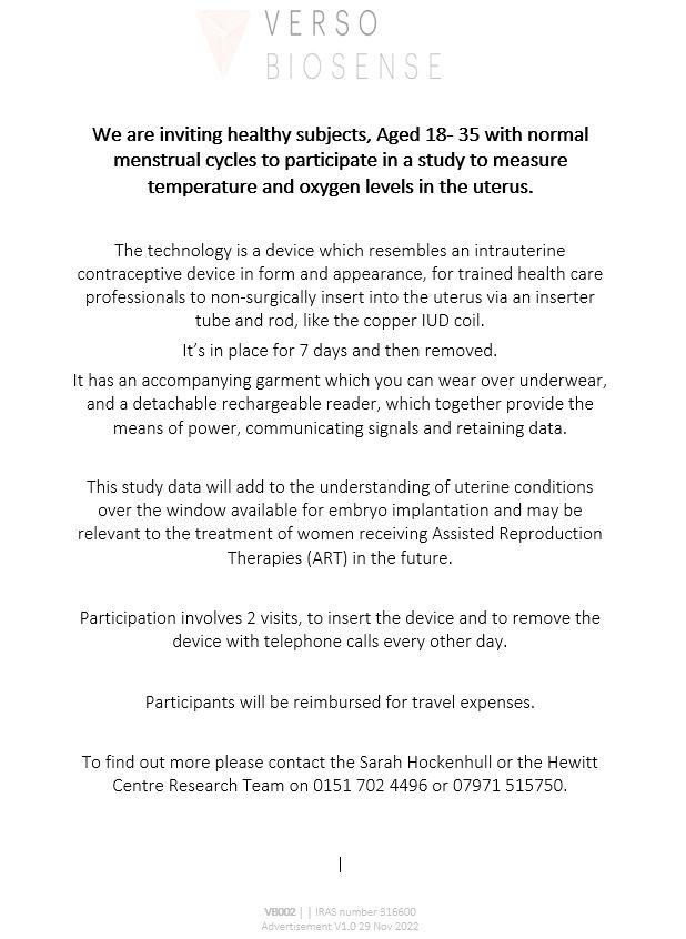 The <a href="/HewittFertility/">Hewitt Fertility</a> Centre are inviting healthy individuals, aged 18-35 with normal menstrual cycles to participate in a study to measure temperature &amp; oxygen levels in the uterus.

Contact Sarah Hockenhull or the HFC Research Team on 01517024496 or 07971515750 to find out more.