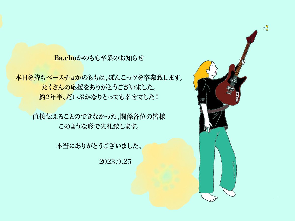 ◯⭐2年半ありがとう⭐◯　

昨日のツアーファイナルでも
伝えましたが、本日を持って
Ba.チョ　かのもも
卒業いたします！！！！　　

サヨナラだけが人生じゃない
お互いの進む道が明るく元気でいれるように

やりまくったライブ思い出して　
気合い気迫根性でお互いガンバろうね

大丈夫！！！