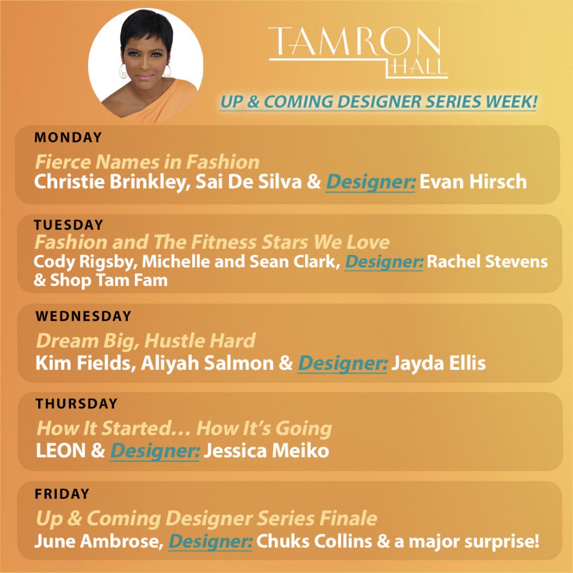 THIS WEEK ON “Tamron Hall”: MON: Christie Brinkley, Sai De Silva and Evan Hirsch TUES: Cody Rigsby, Michelle and Sean Clark, Rachel Stevens and Shop Tam Fam WED: @KimVFields, Aliyah Salmon and Jayda Ellis THURS: @justleon and Jessica Meiko FRI: @juneAmbrose, Chuks Collins and a