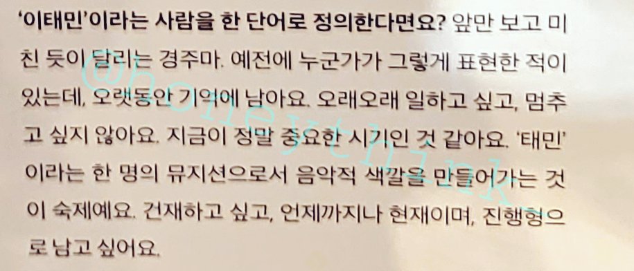 Q. '이태민'이란 사람을 한단어로 정의한다면?

태민: 앞만보고 미친듯이 달리는 경주마. 예전에 누군가가 그렇게 표현한적이있는데, 오랫동안 기억에 남아요. 오래오래 일하고싶고, 멈추고싶지 않아요.

건재하고 싶고, 언제까지나 현재이며, 진행형으로 남고 싶어요.
-
ㅠㅠ현재이며 진행형ㅠㅠㅠㅠ