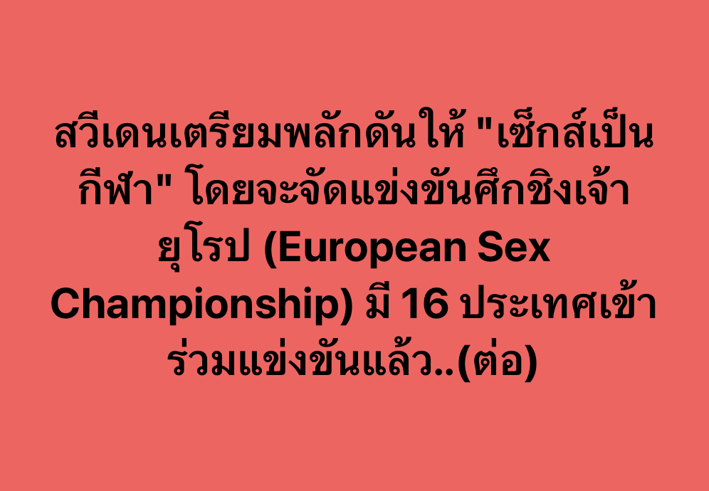 DAppDevTH's tweet photo. #FFWorld
.
สหพันธ์เพศแห่งสวีเดน (Swedish Sex Federation) กำลังพยายามผลักดันให้ “เซ็กส์” กลายเป็นกีฬาที่สามารถแข่งขันได้ โดยพวกเขามีแผนจัดการแข่งขัน “ชิงแชมป์เซ็กส์แห่งยุโรป” (European Sex Championship) ที่มีตัวแทนจาก 16 ประเทศทั่วยุโรปเข้าร่วมแข่งขัน
.
ตามรายงานของ สมาพันธ์ฯ ระบุว่า การแข่งขันชิงแชมป์เซ็กส์แห่งยุโรปจะจัดขึ้นในวันที่ 8 มิถุนายน 2023 (ที่ผ่านมา) ภายใต้การกำกับและดูแลของสมาพันธ์ฯ โดยจะมีกรรมการและผู้ชมเป็นผู้ตัดสินลงคะแนน ในการแข่งขันจะมีเวลา 40-45 นาที ซึ่งคะแนนจะถูกตัดสินจากหลายปัจจัย เช่น การสื่อสารระหว่างคู่รัก ความอึด เคมีความเข้ากัน ความสวยงามท่าทาง เป็นต้น
.
โดยในการแข่งขันกรรมการและผู้เข้าชมจะให้คะแนนเป็นส่วนและมีรางวัลแยกหลายสาขา เช่นดังนี้
การนวดร่างกาย
การนวดอวัยวะเพศคู่รัก
การเร้าโรม
ออรัลเซ็กส์
การสอดใส่
ความอึด
ท่าทางในการร่วมเพศ
ความคิดสร้างสรรค์
การเพิ่มอัตราการเต้นของหัวใจ
จำนวนในการถึงจุดสุดยอด
ซึ่งผู้ที่ได้คะแนนรวมสูงสุดจะเป็นผู้ชนะเลิศในการแข่งขันนี้ไป
.
อย่างไรก็ตาม น่าเสียดายที่การแข่งขันดังกล่าวไม่ได้รับการรับรองจากสมาพันธ์กีฬาแห่งชาติ เนื่องจากสมาพันธ์เพศฯ ทำผิดข้อกำหนดบางอย่าง จึงไม่สามารถจัดการแข่งขันขึ้นอย่างเป็นทางการได้ (จัดเหมือนเดิม แต่แค่ไม่ได้เป็นทางการ)
.
อ้างอิง (Ref.) - https://t.co/BeZuom8jCf