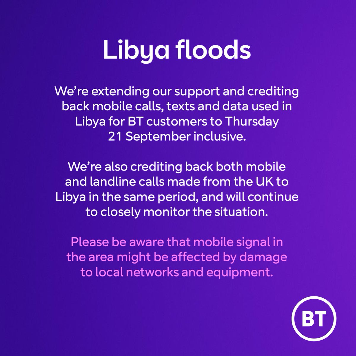 We’re extending our support and crediting back mobile calls, texts and data used in Libya for BT customers until the end of 21 September. We’re also crediting back mobile and landline calls made from the UK to Libya in this period.