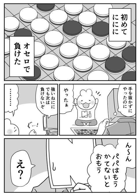 日々のつぶやき。
オセロ(1/2)
もうパパとオセロできないかもって寂しくなったのかい?
残念!
これからが本番さ…! 
