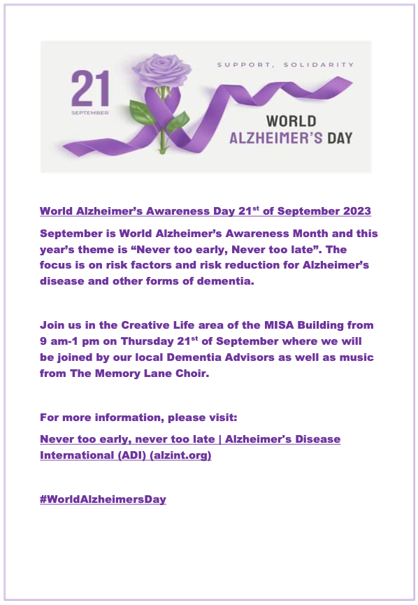 September is World Alzheimer's Awareness month and this year's theme is "Never too early, Never too late". 
Drop into the Creative Life area of the MISA on 21/09/23. Information for this great event can be found in the poster below. #worldalzheimersday