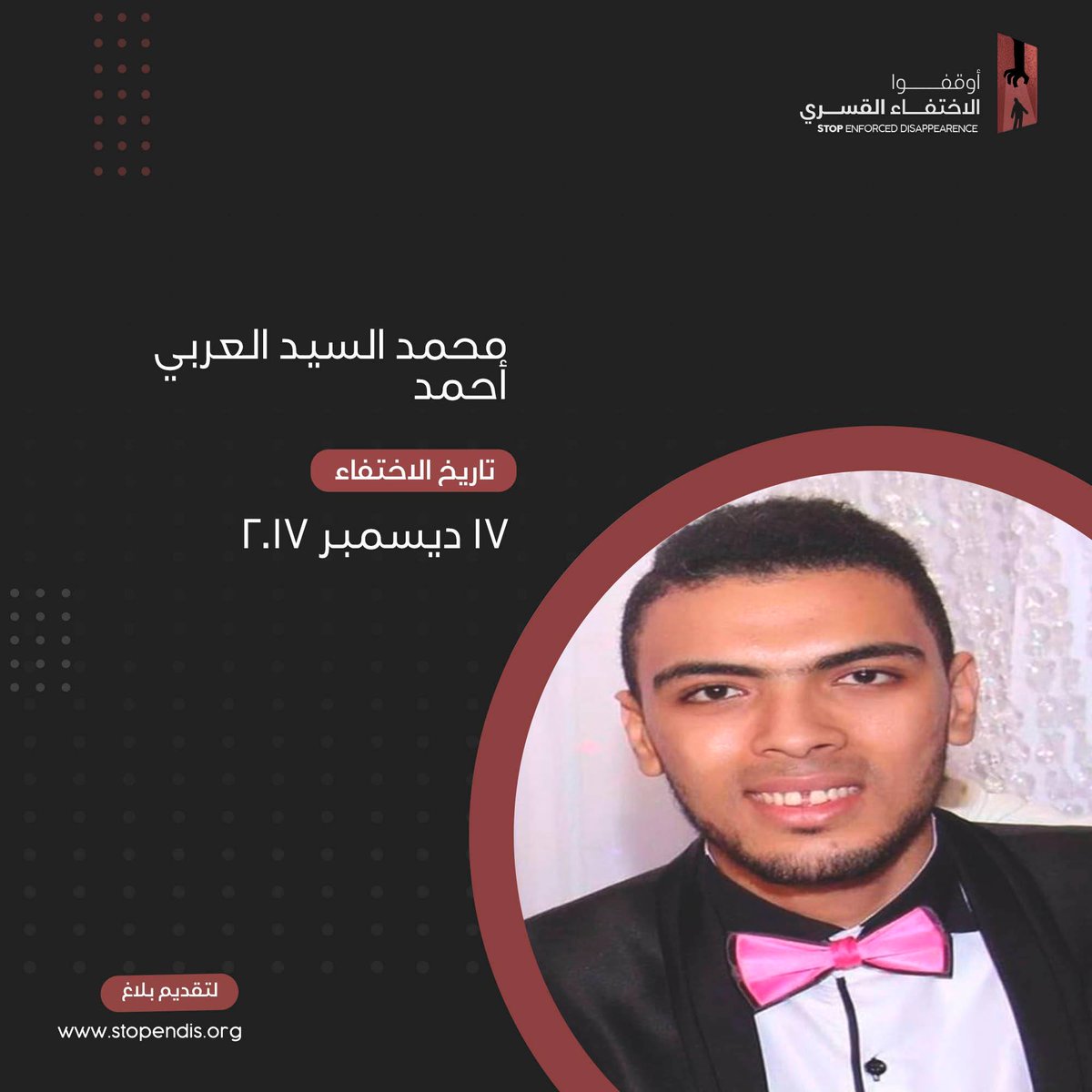 محمد السيد العربي أحمد
24 سنة
الغربية
طالب بجامعة الازهر

تم القبض عليه 11ظ  يوم 17 ديسمبر 2017 من  أسوان أثناء ذهابه في رحلة مع أصدقائه حيث تم استيقافه في كمين أمني والقبض عليه

قامت الأسرة باتخاذ الاجراءات الرسمية اللازمة الا انها لم تتلق ردا حتى الآن.
#أوقفوا_الاختفاء_القسري