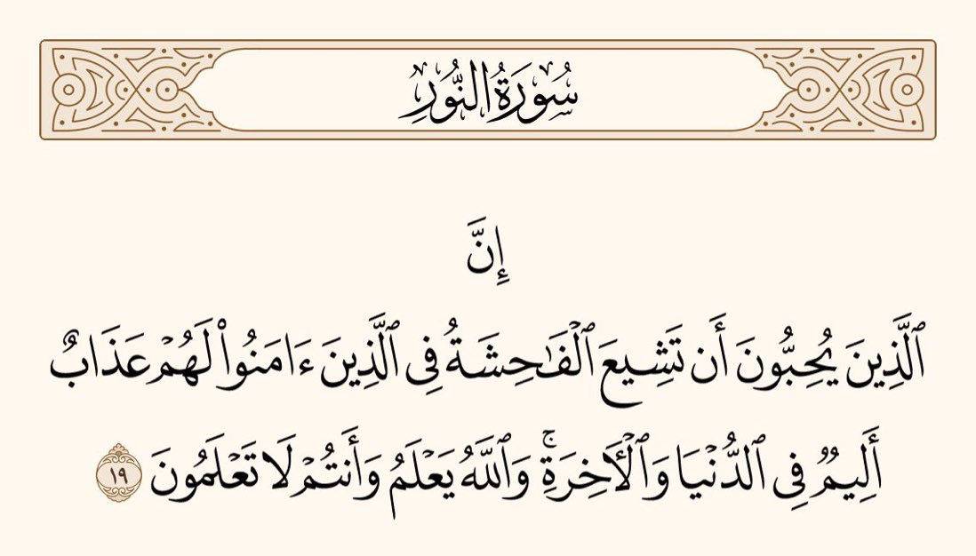 یاد رکھو کہ جو لوگ یہ چاہتے ہیں کہ ایمان والوں میں بےحیائی پھیلے، ان کے لیے دنیا اور آخرت میں دردناک عذاب ہے۔ اور اللہ جانتا ہے اور تم نہیں جانتے۔

﴿سورۃ النور، ۱۹﴾