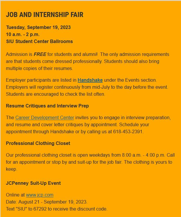 Job and Internship Fair 
Tuesday, September 19, 2023
10 a.m. - 2 p.m.
SIU Student Center Ballrooms
The only admission requirements are that students come dressed professionally. Students should also bring multiple copies of their resumes. 
For more info: careerdevelopment.siu.edu/student/events…