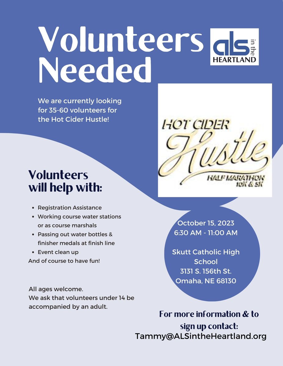 We need your help!! ALS in the Heartland is seeking a minimum of 35 volunteers on Sunday, October 15th at Skutt Catholic High School from 6:30am until 11am for the Hot Cider Hustle run/walk. If you can help, please contact tammy at tammy@alsintheheartland.org or 402-592-2374.