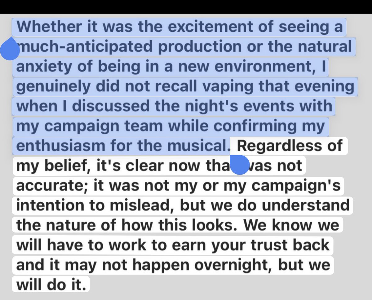 Whether it was the excitement of seeing a much-anticipated production or the natural anxiety of being in a new environment, I genuinely did not recall vaping that evening when I discussed the night's events with my campaign team while confirming my enthusiasm for the musical. Regardless of my belief, it's clear now that was not accurate; it was not my or my campaign's intention to mislead, but we do understand the nature of how this looks. We know we will have to work to earn your trust back and it may not happen overnight, but we will do it.