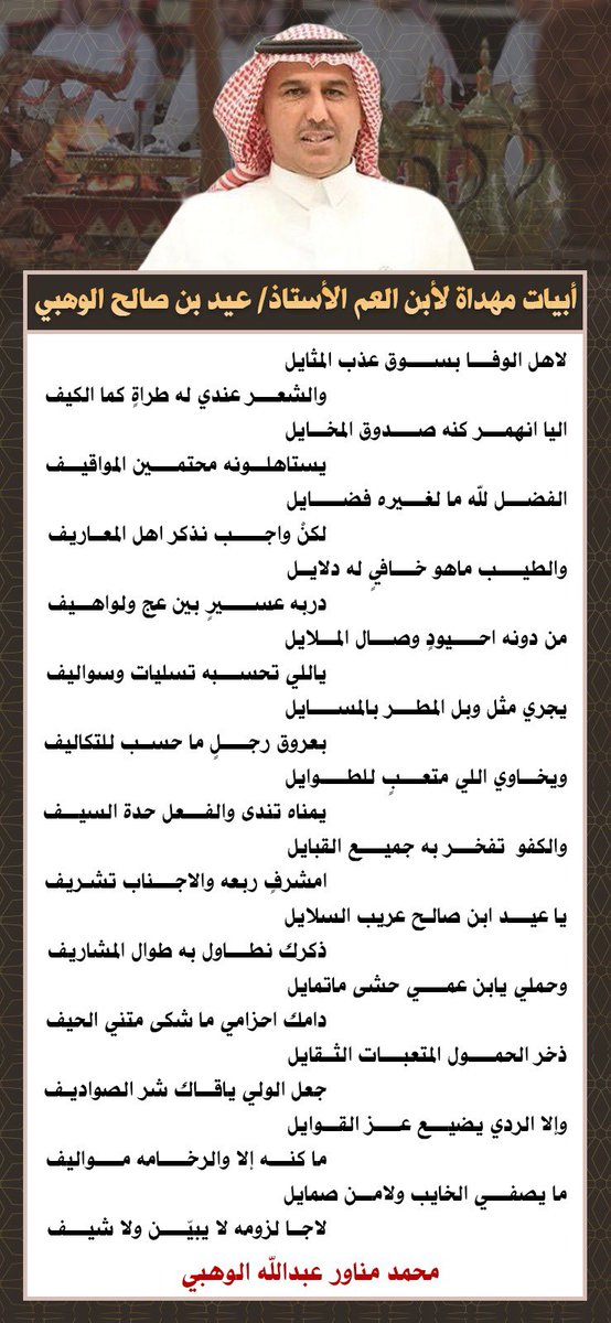 أبيات مهداة لأبن العم صاحب المواقف المُشرفة الأستاذ / عيد بن صالح الوهبي 

ولكل طيب راس صاحب مواقف مُشرفة

وليس بغريب الطيب من أهله

يا عيد ابن صالح عريب السلايل
       ذكرك نطاول به طوال المشاريف

وحملي يابن عمي حشى ماتمايل
   دامك احزامي ما شكى متني الحيف

👇👇