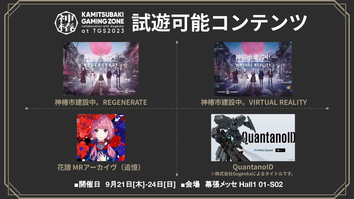 #TGS2023 出展情報【1/7】

◤KAMITSUBAKI GAMING ZONE
　collaboration with Gugenka　◢
9.21[木]-24[日] @幕張メッセ Hall1 01-S02

◆試遊タイトル
神椿市建設中。REGENERATE／VIRTUAL REALITY
花譜 MRアーカイヴ（追憶）
QuantanoID（発売元：株式会社Gugenka）

#神椿物語研究開発部