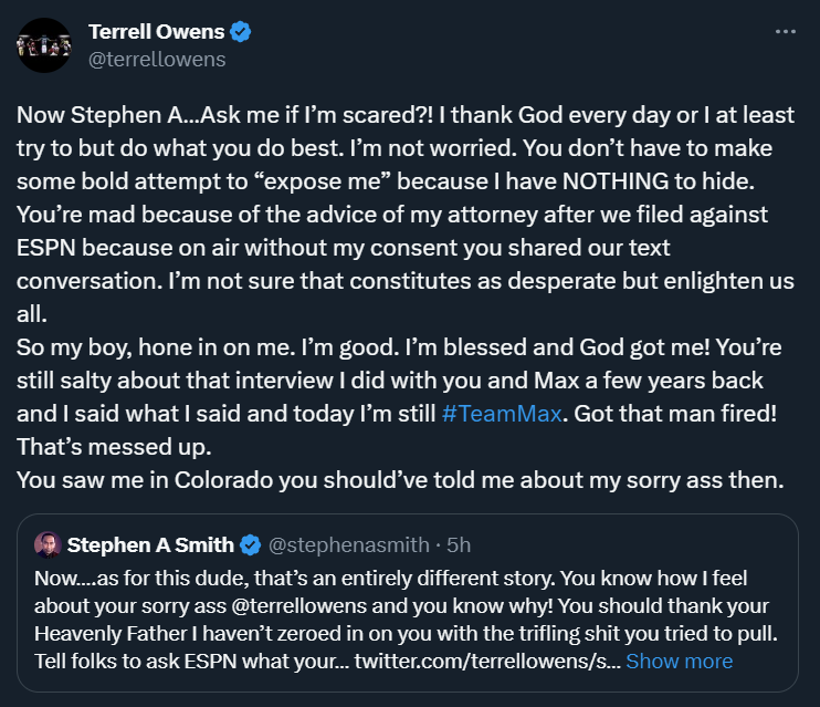 NFL_DovKleiman's tweet photo. First the comments on Max Kellerman, and now Stephen A. Smith is fighting with Hall of Famer Terrell Owens.

Smith: "Tell folks to ask ESPN what your desperate ass tried to pull. Keep on talking. Eventually, you’ll expose yourself!"

Owens: "You’re mad because of the advice of my attorney after we filed against ESPN because on air without my consent you shared our text conversation. I’m not sure that constitutes as desperate but enlighten us all." 

Owens added: "You’re still salty about that interview I did with you and Max a few years back."

More on Smith's comments on Kellerman here:
https://t.co/ny3ZnQtM0W