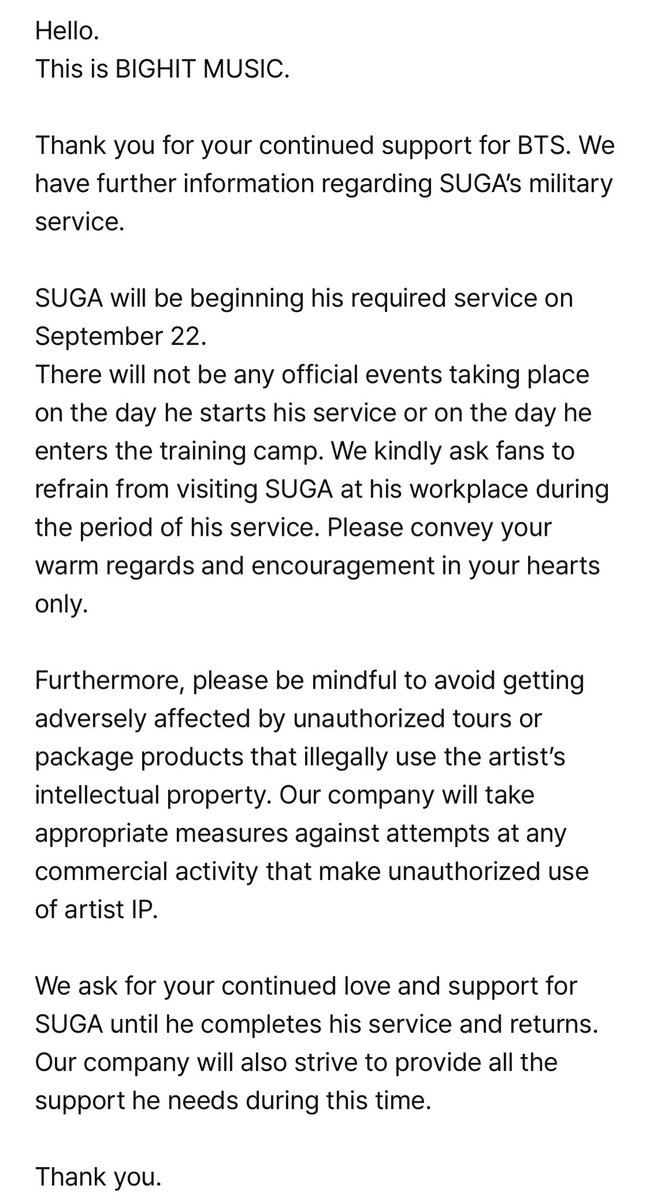 Halo.
Ini adalah BIGHIT MUSIC.

Terima kasih atas dukungan Anda yang berkelanjutan untuk BTS. Kami memiliki informasi lebih lanjut mengenai dinas militer SUGA.

SUGA akan memulai wajib militernya pada tanggal 22 September.
Tidak akan ada acara resmi apa pun yang diadakan pada