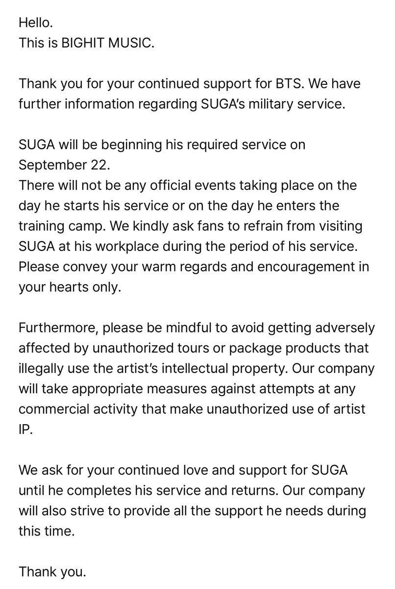 LaCassiojefa's tweet photo. Suga se va al servicio militar el 22 de Septiembre. 

- Hola. Esto es BIGHIT MUSIC.

Gracias por tu continuo apoyo a BTS. Tenemos información adicional sobre el servicio militar de SUGA.

SUGA comenzará su servicio requerido el 22 de septiembre. No habrá eventos oficiales ese día ni el día en que ingrese al campo de entrenamiento. Pedimos amablemente a los fanáticos que se abstengan de visitar a SUGA en su lugar de trabajo durante el período de su servicio. Por favor, transmitan sus cálidos saludos y ánimos en sus corazones solamente.

Además, por favor, ten cuidado de no verse afectado negativamente por tours no autorizados o productos de paquete que utilicen ilegalmente la propiedad intelectual del artista. Nuestra empresa tomará medidas apropiadas contra intentos de cualquier actividad comercial que haga uso no autorizado de la propiedad intelectual del artista.

Pedimos tu continuo amor y apoyo para SUGA hasta que complete su servicio y regrese. Nuestra empresa también se esforzará por proporcionar todo el apoyo que necesite durante este tiempo.

Gracias.