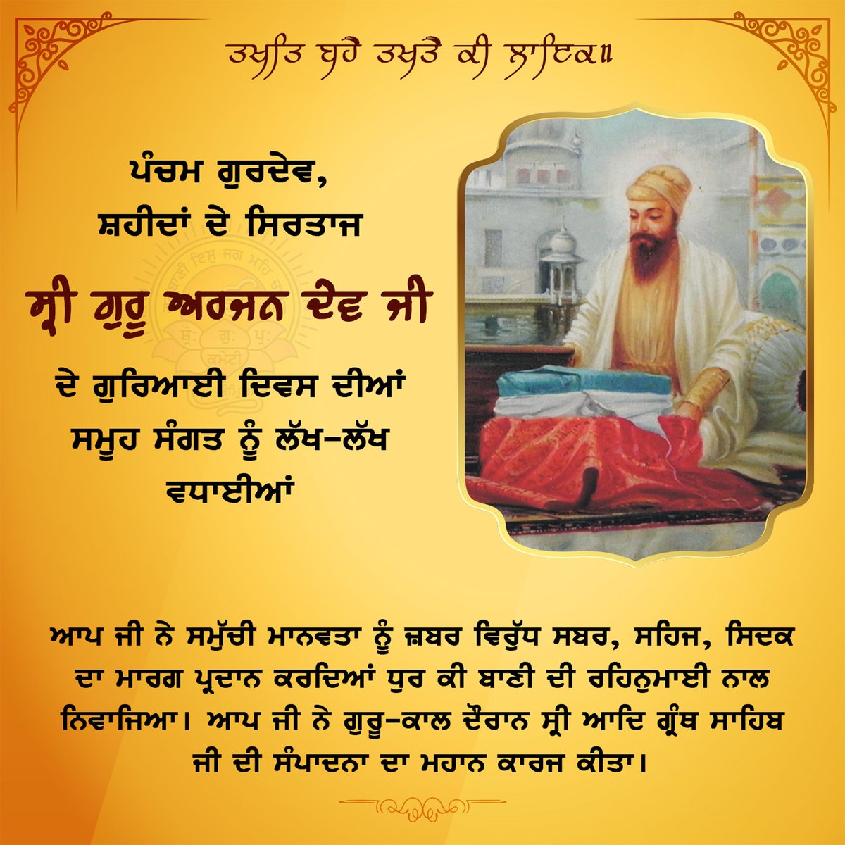 SGPCAmritsar's tweet photo. ਪੰਚਮ ਪਾਤਸ਼ਾਹ ਸਾਹਿਬ ਸ੍ਰੀ ਗੁਰੂ ਅਰਜਨ ਦੇਵ ਜੀ ਦੇ ਗੁਰਿਆਈ ਦਿਵਸ ਦੀਆਂ ਲੱਖ-ਲੱਖ ਵਧਾਈਆਂ
Congratulations on the Guruship Day of Sri Guru Arjan Dev, the fifth Sikh Guru (master).
Sri Guru Arjan Dev showed the passage of patience, gentleness, righteousness against oppression and blessed us with the light of Bani (holy Sikh verses). During his time as Guru, he did great work of editing and compiling Sri Adi Granth Sahib.

#ਸ੍ਰੀਗੁਰੂਅਰਜਨਦੇਵਜੀ #ਗੁਰਿਆਈਦਿਵਸ #SriGuruArjanDevJi #GurushipDay #Sikhs