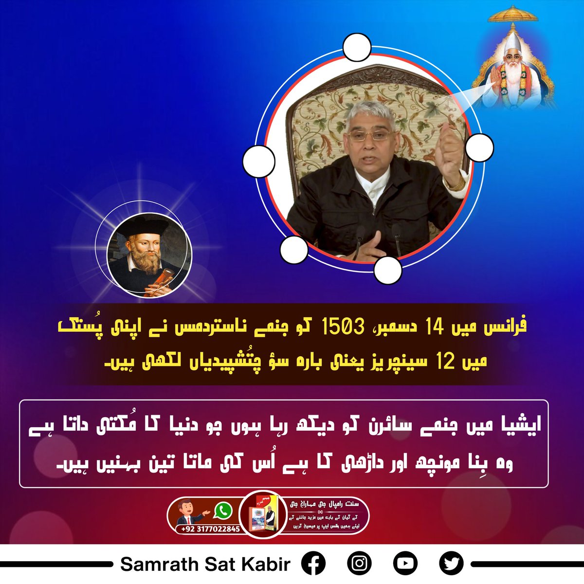 #تارنہار_سنت_رامپالجی

فرانس میں 14 دسمبر، 1503 کو جنمے ناستردمس نے اپنی پُستک میں 12 سینچریز یعنی بارہ سؤ چتُشپیدیاں لکھی ہیں۔ ایشیا میں جنمے سائرن کو دیکھ رہا ہوں جو دنیا کا مُکتی داتا ہے وہ بِنا مونچھ اور داڑھی کا ہے اُس کی ماتا تین بہنیں ہیں۔