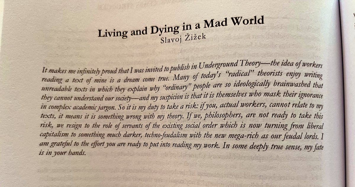 SamuelLoncar's tweet photo. Slavoj Zizek

“It makes me infinitely proud that I was invited to publish in Underground Theory- -the idea of workers reading a text of mine is a dream come true. Many of today's "radical" theorists enjoy writing unreadable texts in which they explain why "ordinary" people are so ideologically brainwashed that they cannot understand our society—and my suspicion is that it is themselves who mask their ignorance in complex academic jargon. So it is my duty to take a risk: if you, actual workers, cannot relate to my texts, it means it is something wrong with my theory. If we, philosophers, are not ready to take this risk, we resign to the role of servants of the existing social order which is now turning from liberal capitalism to something much darker, techno-feudalism with the new mega-rich as our feudal lords. I am grateful to the effort you are ready to put into reading my work. In some deeply true sense, my fate is in your hands.”

@theoryundrgrnd