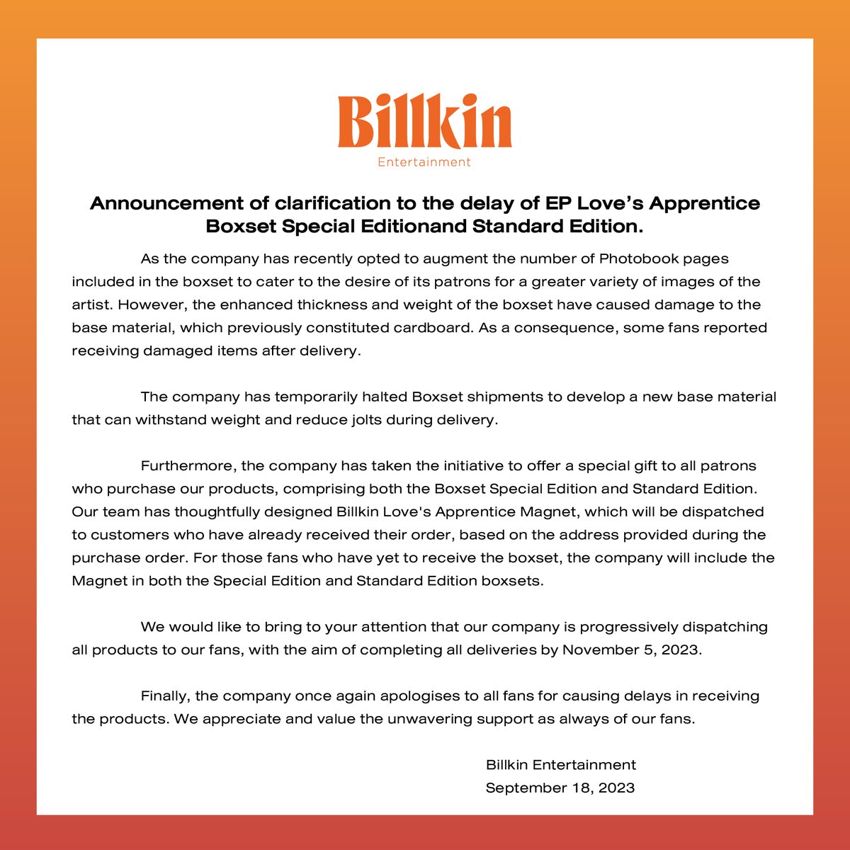 Billkin_Ent's tweet photo. ประกาศชี้แจงเรื่องการจัดส่ง EP Love’s Apprentice Boxset Special Edition และ Standard Edition ล่าช้ากว่ากำหนด

เนื่องจากทางบริษัทฯ มีการเพิ่มจำนวนหน้า Photobook ที่บรรจุอยู่ใน Boxset เพื่อให้แฟน ๆ ได้ภาพของศิลปินมากที่สุด ทำให้เกิดความหนา และนํ้าหนักปริมาณมากขึ้น ซึ่งส่งผลต่อวัสดุฐานรองที่บรรจุอยู่ใน Boxset โดยก่อนหน้านี้วัสดุฐานรองเป็นกระดาษแข็ง ทำให้หลังจากกระบวนการจัดส่ง แฟน ๆ บางส่วนที่ได้รับของไปแล้วแจ้งว่ามีการชำรุดเสียหาย

ทางบริษัทฯ จึงจำเป็นต้องยุติการจัดส่ง Boxset ชั่วคราวทันที และเริ่มผลิตวัสดุฐานรองใหม่สำหรับรองรับน้ำหนักของใน Boxset เพื่อลดการกระแทกในกระบวนการจัดส่ง 

นอกจากนี้ทางบริษัทฯ ได้จัดทำ Magnet Billkin Love’s Apprentice เพื่อเป็นของขวัญพิเศษให้กับแฟน ๆ ทุกคนที่สั่งสินค้า ทั้งในรูปแบบของ Boxset Special Edition และ Standard Edition ซึ่งจะจัดส่งให้กับแฟน ๆ ที่ได้รับสินค้าแล้ว ตามที่อยู่ที่ลงข้อมูลไว้ตอนสั่งสินค้า และสำหรับแฟน ๆ ที่ยังไม่ได้รับสินค้า ทางบริษัทฯ จะบรรจุ Magnet ลงไปใน Boxset Special Edition และ Standard Edition 

ทางบริษัทฯ ขอแจ้งว่า สินค้าทั้งหมดกําลังทยอยส่งให้แฟน ๆ ทุกคน โดยมีกําหนดส่งของครบทุกยอดสั่งของภายในวันที่ 5 พฤศจิกายน 2566 นี้

สุดท้ายนี้ทางบริษัทฯ ขอโทษแฟน ๆ ทุกคนอีกครั้งหนึ่งที่ทำให้ได้รับสินค้าล่าช้ากว่ากําหนด และขอขอบคุณแฟน ๆ ทุกคนที่สนับสนุนมาโดยตลอด

Billkin Entertainment 
18 กันยายน 2566 

-

Announcement of clarification to the delay of EP Love’s Apprentice Boxset Special Edition and Standard Edition.

As the company has recently opted to augment the number of Photobook pages included in the boxset to cater to the desire of its patrons for a greater variety of images of the artist. However, the enhanced thickness and weight of the boxset have caused damage to the base material, which previously constituted cardboard. As a consequence, some fans reported receiving damaged items after delivery.

The company has temporarily halted Boxset shipments to develop a new base material that can withstand weight and reduce jolts during delivery.

Furthermore, the company has taken the initiative to offer a special gift to all patrons who purchase our products, comprising both the Boxset Special Edition and Standard Edition. Our team has thoughtfully designed Billkin Love's Apprentice Magnet, which will be dispatched to customers who have already received their order, based on the address provided during the purchase order. For those fans who have yet to receive the boxset, the company will include the Magnet in both the Special Edition and Standard Edition boxsets.

We would like to bring to your attention that our company is progressively dispatching all products to our fans, with the aim of completing all deliveries by November 5, 2023.

Finally, the company once again apologises to all fans for causing delays in receiving the products. We appreciate and value the unwavering support as always of our fans.

Billkin Entertainment
September 18, 2023

#Billkin_LovesApprentice
#BillkinEntertainment
#Bbillkin