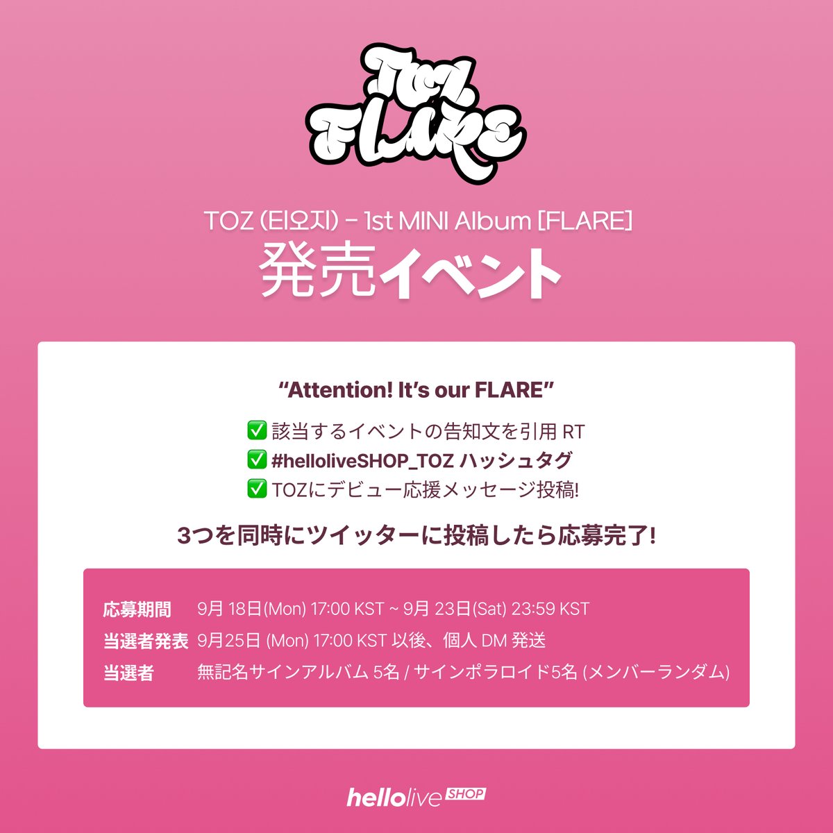 TOZ (티오지) - 1st MINI Album [FLARE] 発売イベント
① 該当するイベントの告知文を引用 RT
② #helloliveSHOP_TOZ ハッシュタグ
③ TOZにデビュー応援メッセージ投稿!
3つを同時にツイッターに投稿したら応募完了!