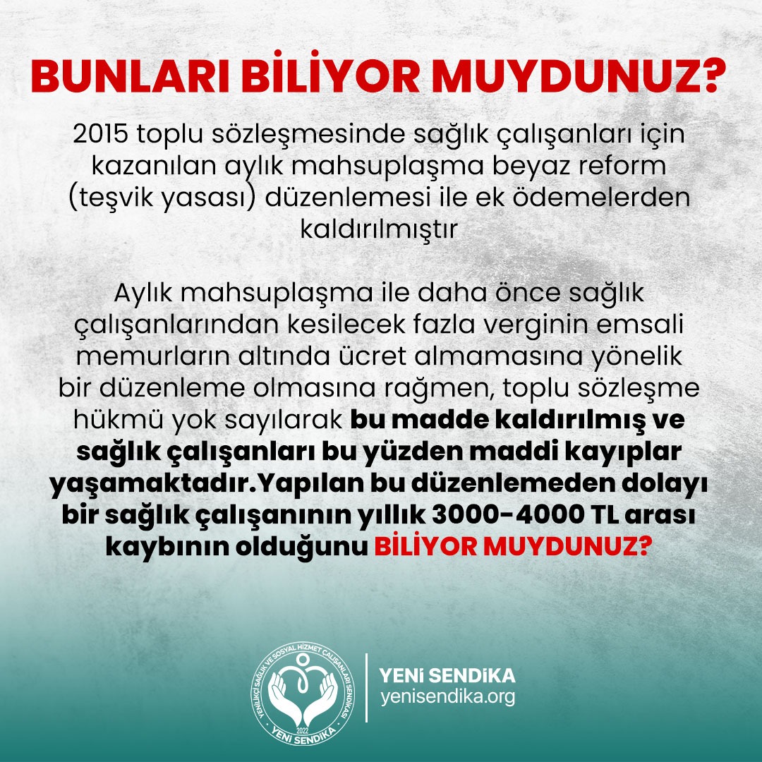 BUNLARI BİLİYOEMUYDUNUZ 
2015 toplu sözleşmesinden kazanılan aylık mahsuplaşma beyaz reform (teşvik yasası) ile  kaldırılmış ve sağlık çalışanları yıllık ortalama emsali memurlara göre 3000-4000 bin TL vergi vermek zorunda bırakılmıştır.