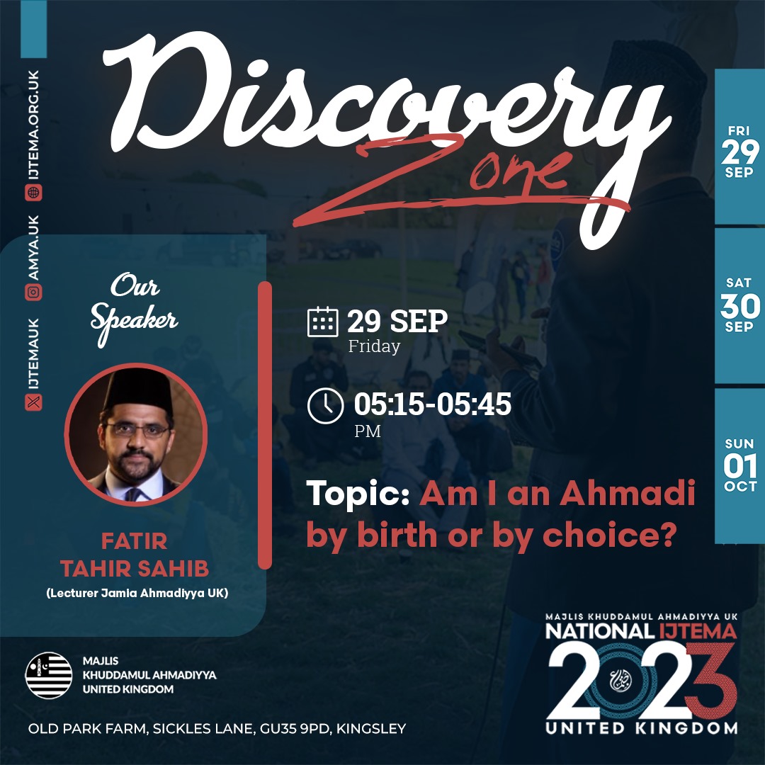 🎙 Discovery Zone Talk 🔊

Join us at the DISCOVERY ZONE for an exciting talk in English

🎙Speaker: Fatir Tahir sahib (Lecturer Jamia Ahmadiyya UK)

💡Topic:  Am I an Ahmadi by birth or by choice

🗓 29th, 30th Sep &amp; 1st Oct

📍Old Park Farm, GU35 9PD

🌐 Ijtema.org.uk