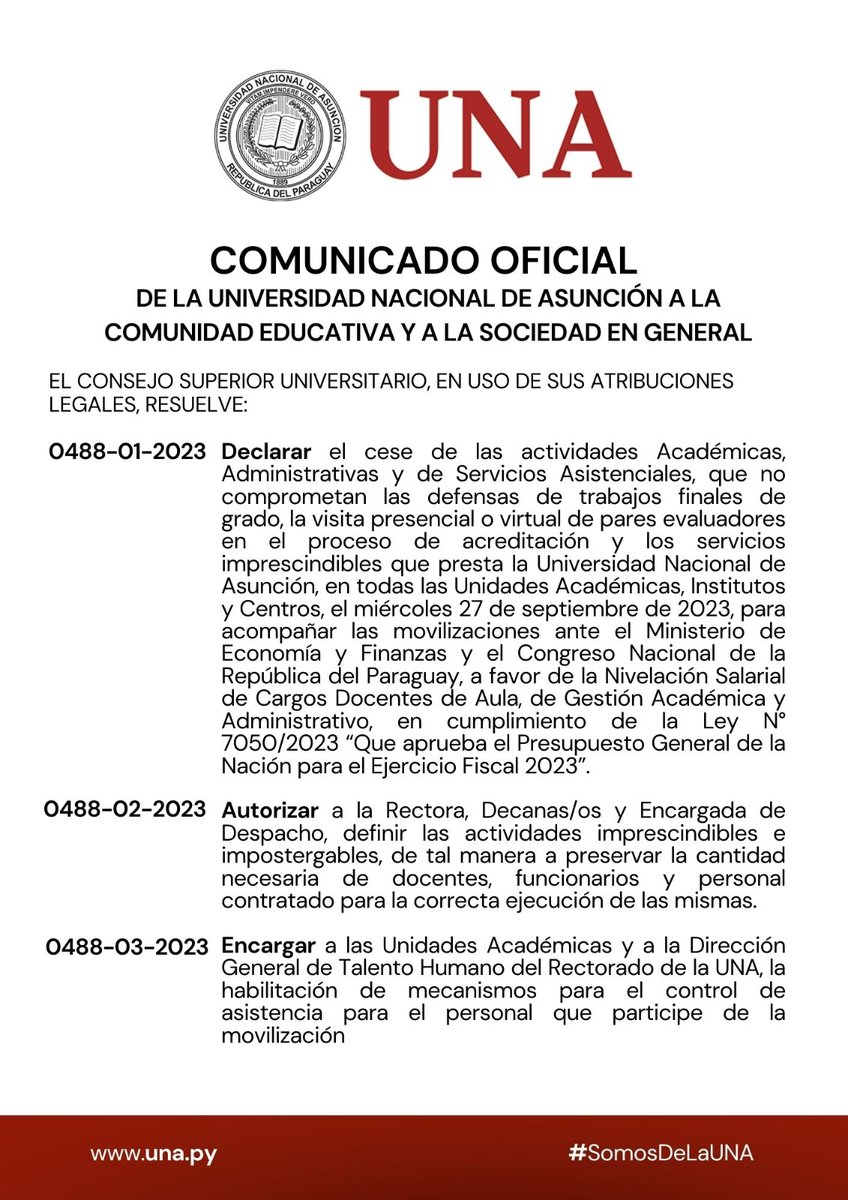 una_py's tweet photo. COMUNICADO OFICIAL DE LA UNIVERSIDAD NACIONAL DE ASUNCIÓN A LA COMUNIDAD EDUCATIVA Y A LA SOCIEDAD EN GENERAL
EL CONSEJO SUPERIOR UNIVERSITARIO, EN USO DE SUS ATRIBUCIONES LEGALES, RESUELVE:

0488-01-2023 Declarar el cese de las actividades Académicas, Administrativas y de Servicios Asistenciales, que no comprometan las defensas de trabajos finales de grado, la visita presencial o virtual de pares evaluadores en el proceso de acreditación y los servicios imprescindibles que presta la Universidad Nacional de Asunción, en todas las Unidades Académicas, Institutos y Centros, el miércoles 27 de septiembre de 2023, para acompañar las movilizaciones ante el Ministerio de Economía y Finanzas y el Congreso Nacional de la República del Paraguay, a favor de la Nivelación Salarial de Cargos Docentes de Aula, de Gestión Académica y Administrativo, en cumplimiento de la Ley N° 7050/2023 “Que aprueba el Presupuesto General de la Nación para el Ejercicio Fiscal 2023”.

¡LA EDUCACIÓN SUPERIOR NO SE NEGOCIA!

#SomosDeLaUNA