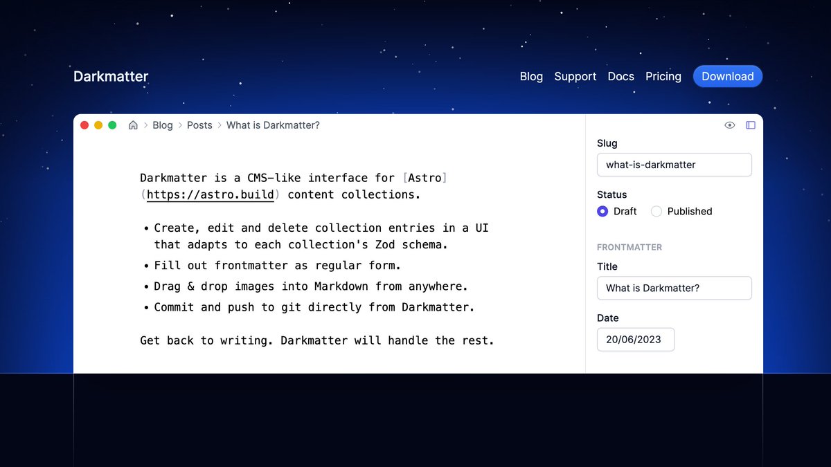 Darkmatter -- A Desktop CMS for Astro

Publish content faster without ever touching your code editor. Drag-and-drop images &amp; edit content metadata visually. Designed exclusively for Astro.

Built by <a href="/vadimdemedes/">Vadim Demedes 🇺🇦</a>!
Try it free: getdarkmatter.dev