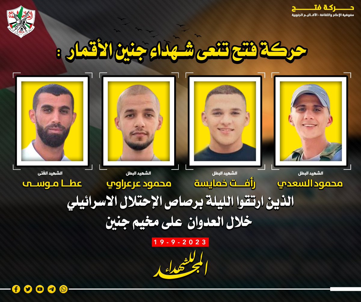 حركة فتح تنعى شهداء جنين الأقمار:
الشاب : عطا موسى
&amp;
الشاب :رأفت خمايسة
&amp;
الشاب:محمود عرعراوي
&amp;
الشاب:محمود السعدي
الذين ارتقوا الليلة برصاص الإحتلال الاسرائيلي  خلال  العدوان على مخيم جنين
المجد للشهداء
حركة التحرير الوطني الفلسطيني"فتح"
مفوضية الاعلام والثقافة-الاقاليم الجنوبية