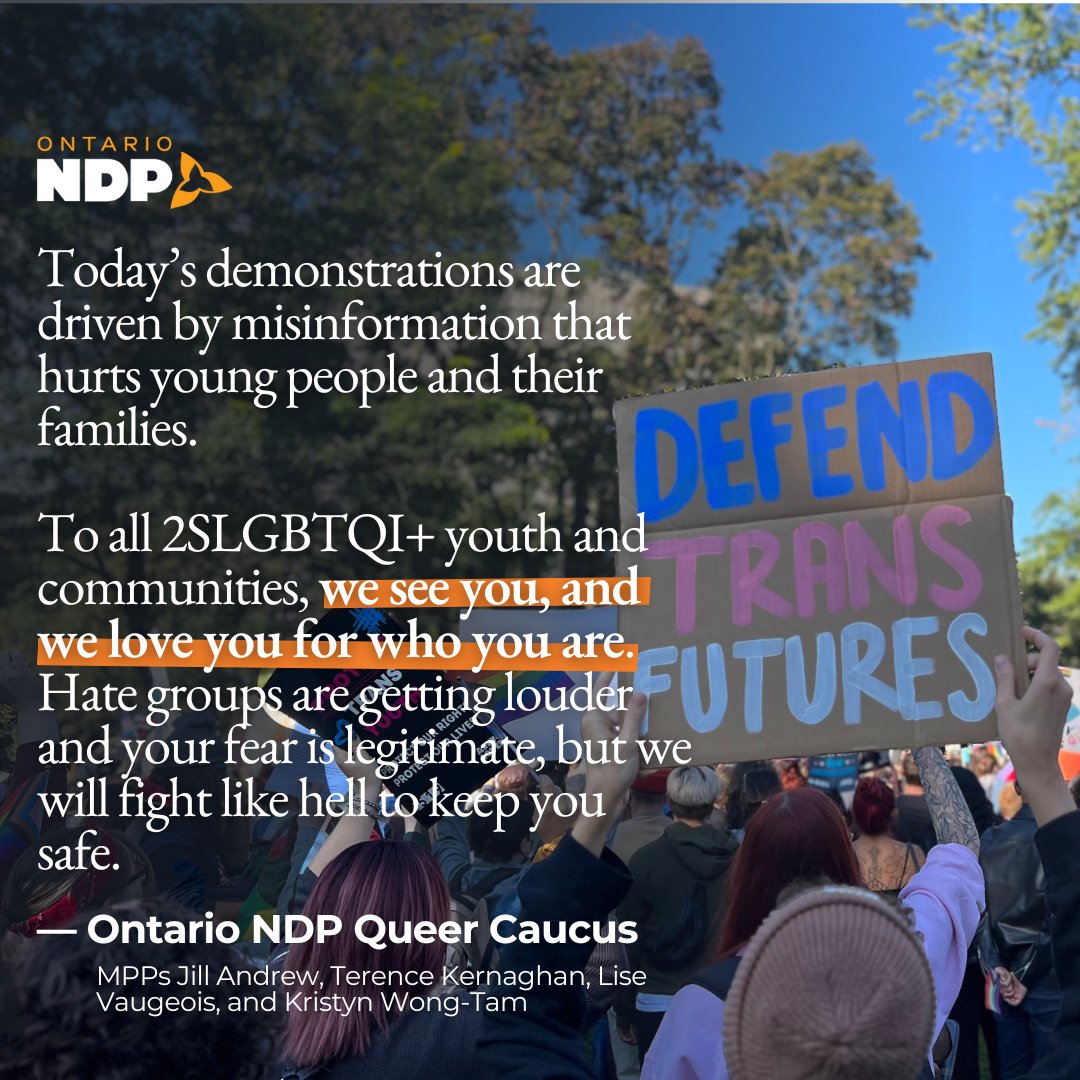 Picture of a crowd gathered at Queen's Park, with a sign that reads "Defend Trans Futures" 

Text on graphic reads: 

"Today's demonstrations are driven by misinformation that hurts young people and their families." 

"To all 2SLGBTQI+ youth and communities, we see you, and we love you for who you are. Hate groups are getting louder and your fear is legitimate, but we will fight like hell to keep you safe." 

— Ontario NDP Queer Caucus 
MPPS Jill Andrew, Terence Kernaghan, Lise Vaugeois, and Kristyn Wong-Tam. 