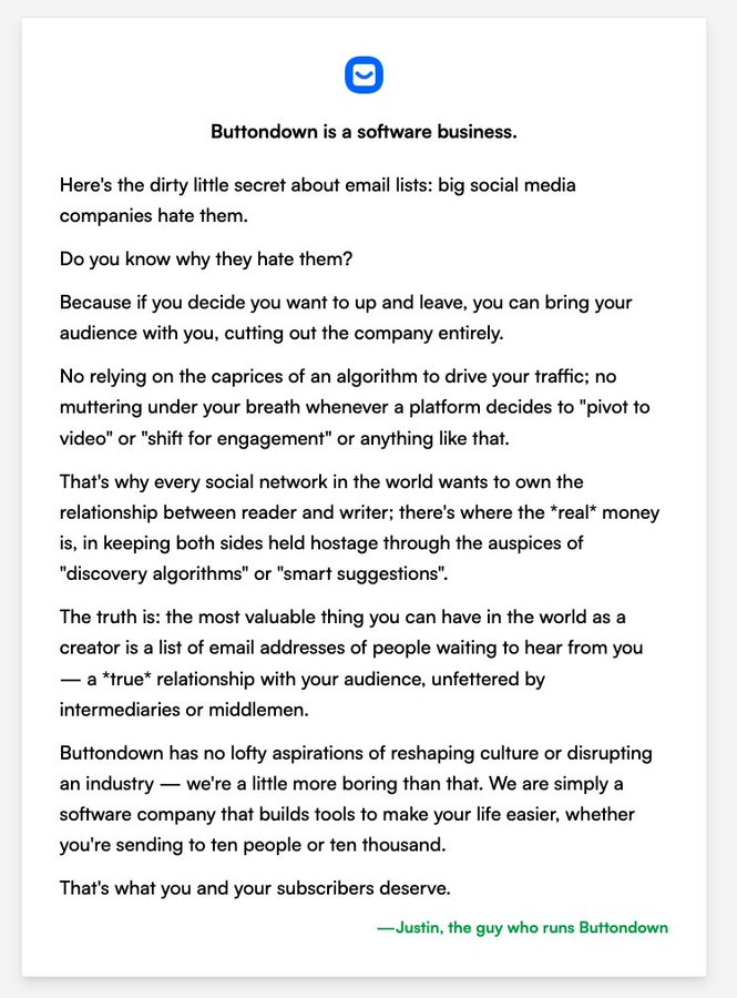 Here's the dirty little secret about email lists: big social media companies _hate_ them.
Do you know why they hate them?
Because if you decide you want to up and leave, you can bring your audience _with you_, cutting out the company entirely.
No relying on the caprices of an algorithm to drive your traffic; no muttering under your breath whenever a platform decides to "pivot to video" or "shift for engagement" or anything like that.
That's why every social network in the world wants to own the relationship between reader and writer; there's where the *real* money is, in keeping both sides held hostage through the auspices of "discovery algorithms" or "smart suggestions".
The truth is: the most valuable thing you can have in the world as a creator is a list of email addresses of people waiting to hear from you — a *true* relationship with your audience, unfettered by intermediaries or middlemen.
Buttondown has no lofty aspirations of reshaping culture or disrupting an industry.