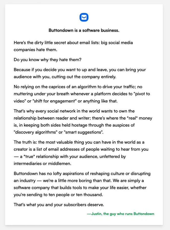 Here's the dirty little secret about email lists: big social media companies _hate_ them. 

Do you know why they hate them? 

Because if you decide you want to up and leave, you can bring your audience _with you_, cutting out the company entirely.

No relying on the caprices of an algorithm to drive your traffic; no muttering under your breath whenever a platform decides to "pivot to video" or "shift for engagement" or anything like that.

That's why every social network in the world wants to own the relationship between reader and writer; there's where the *real* money is, in keeping both sides held hostage through the auspices of "discovery algorithms" or "smart suggestions".

The truth is: the most valuable thing you can have in the world as a creator is a list of email addresses of people waiting to hear from you — a *true* relationship with your audience, unfettered by intermediaries or middlemen.

Buttondown has no lofty aspirations of reshaping culture or disrupting an industry.
