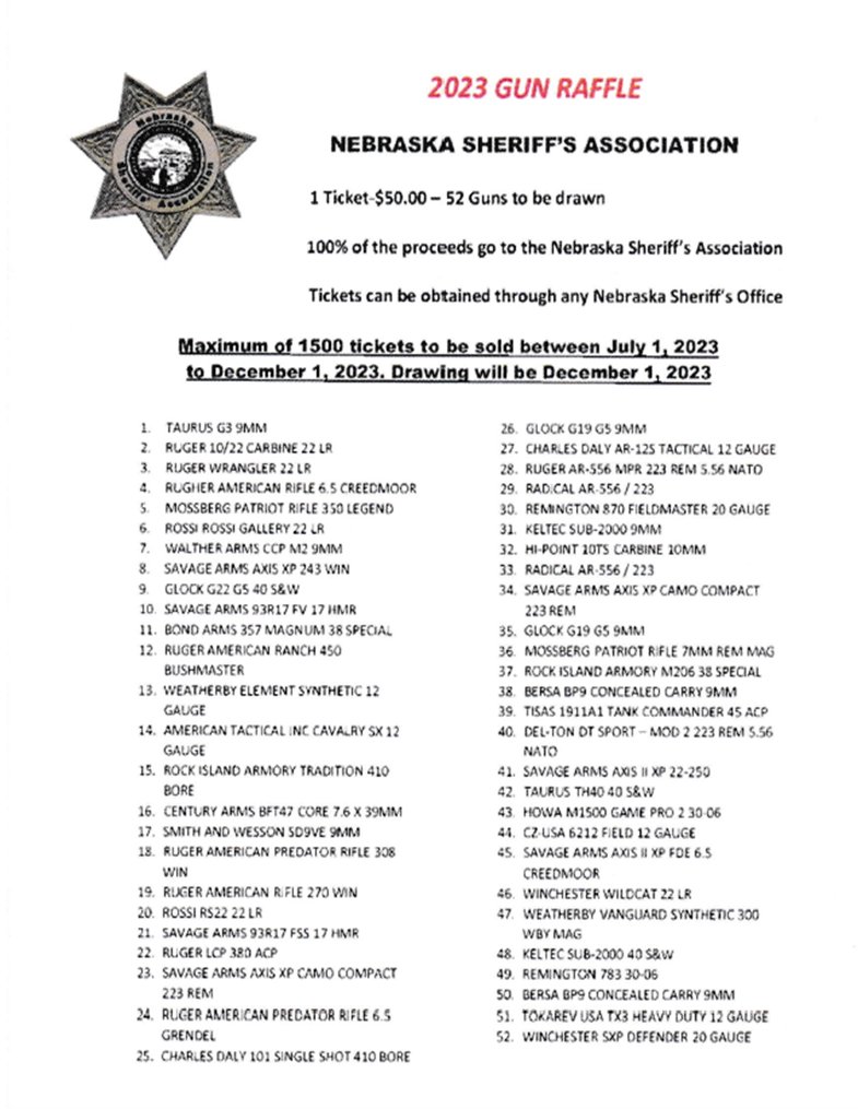 The Nebraska Sheriff's Office Association 2023 Gun Raffle will be held July 1, 2023 - Dec. 1, 2023. 1 Ticket - $50 Maximum of 1500 Tickets will be sold. Drawing Dec. 1, 2023. 100% of proceeds go to Nebraska Sheriff's Assoc. Contact tmatthies@sarpy.gov 402-593-2290
