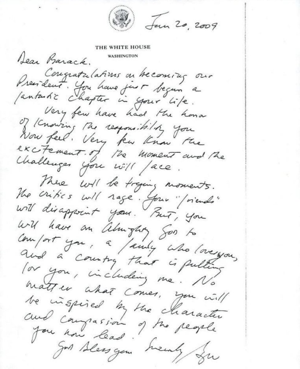 George W. Bush's letter to newly elected President Barack Obama in 2009.

"Jan 20, 2009

Dear Barack,

Congratulations on becoming our President. You have just begun a fantastic chapter in your life.

Very few have had the honor of knowing the responsibility you now feel. Very