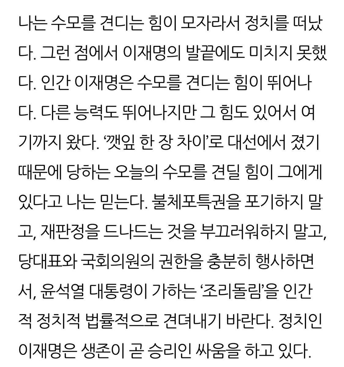 유시민: 나는 수모를 견디는 힘이 모자라서 정치를 떠났다. 그런 점에서 이재명의 발끝에도 미치지 못했다. 인간 이재명은 수모를 견디는 힘이 뛰어나다. 다른 능력도 뛰어나지만 그 힘도 있어서 여기까지 왔다. 정치인 이재명은 생존이 곧 승리인 싸움을 하고 있다.