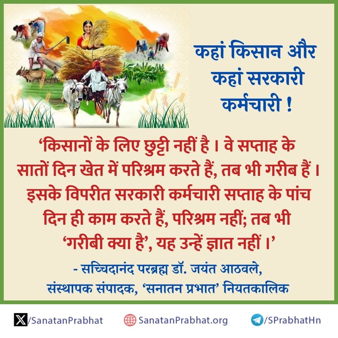 #Thursdayvibes

'किसानों के लिए छुट्टी नहीं है । वे सप्ताह के सातों दिन खेत में परिश्रम करते हैं, तब भी गरीब हैं । इसके विपरीत सरकारी कर्मचारी सप्ताह के पांच दिन ही काम करते हैं, परिश्रम नहीं; तब भी 'गरीबी क्या है', यह उन्हें ज्ञात नहीं ।

✍️ - सच्चिदानंद परब्रह्म डॉ. जयंत आठवले