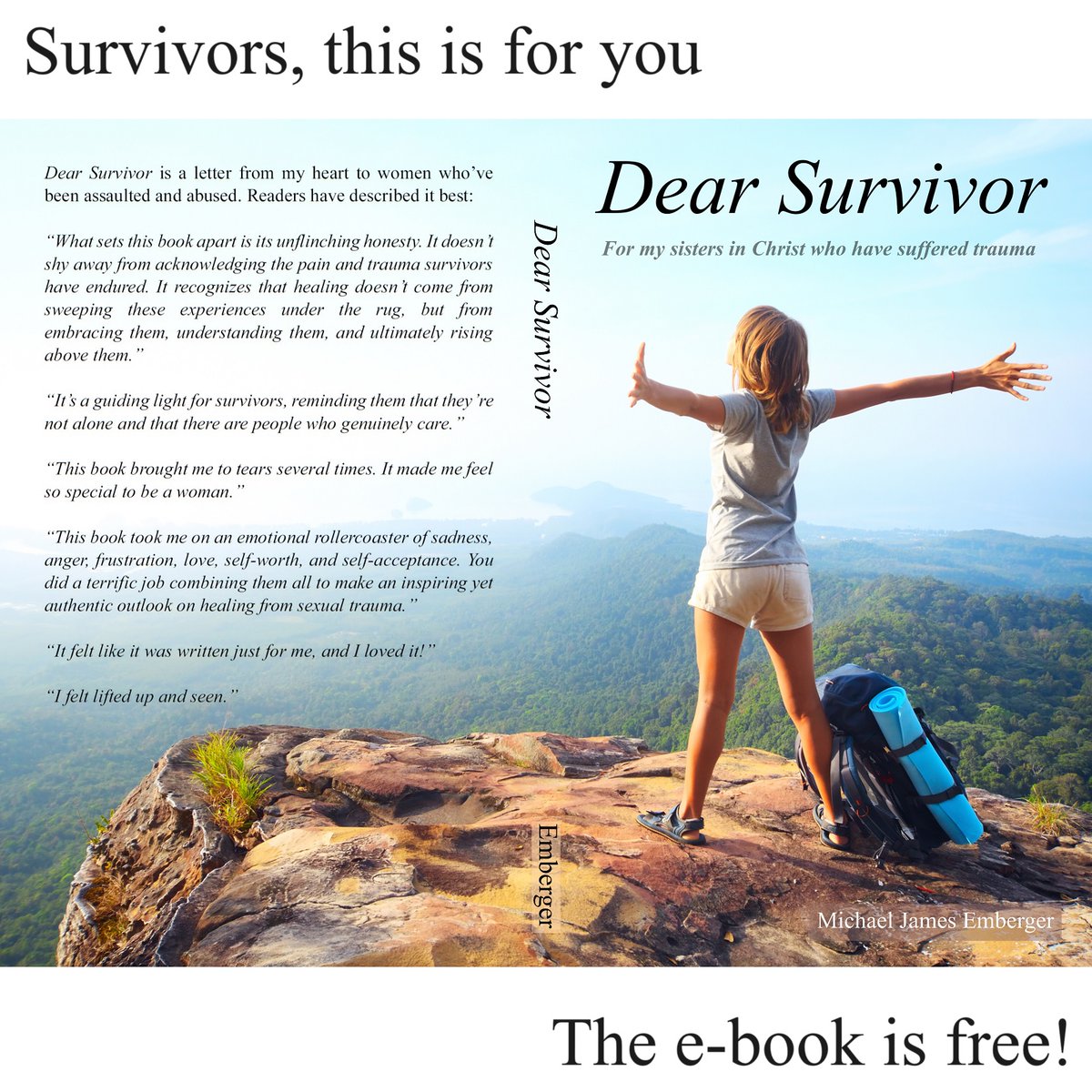 Dear Survivor is a collection of short stories and messages written to encourage women who have survived sexual assault or abuse. The underlying theme is that Jesus loves you.

The e-book is free. Paperback is on Amazon priced at no profit to me.

michaeljamesemberger.com/dear-survivor