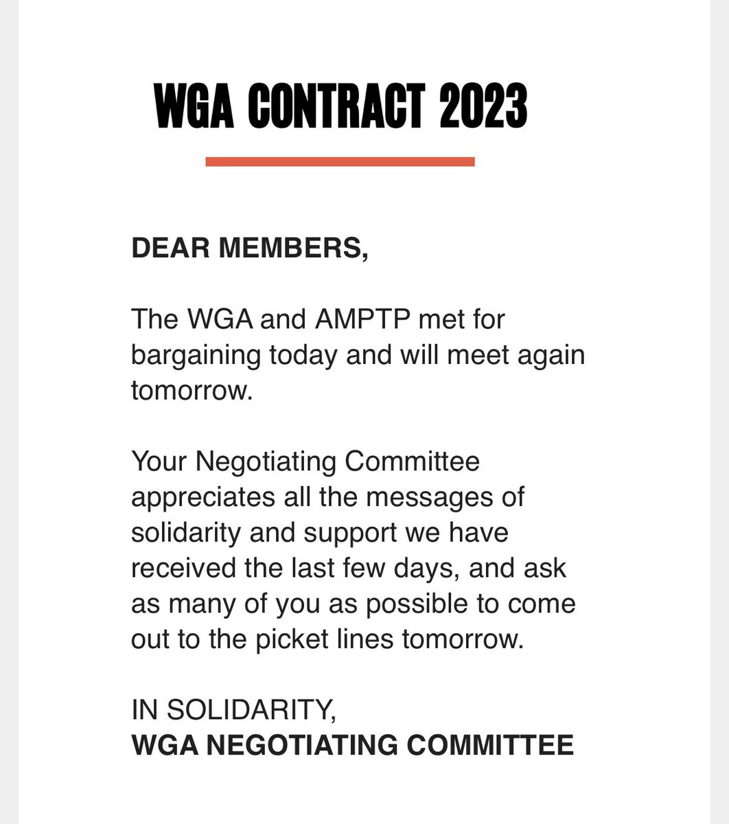 WGA CONTRACT 2023DEAR MEMBERS,The WGA and AMPTP met for bargaining today and will meet againtomorrow.Your Negotiating Committee appreciates all the messages of solidarity and support we have received the last few days, and ask as many of you as possible to come out to the picket lines tomorrow.IN SOLIDARITY, WGA NEGOTIATING COMMITTEE