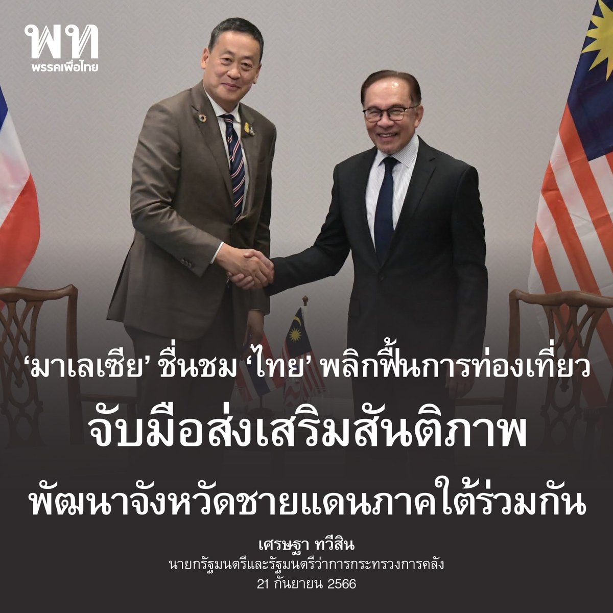 PheuThaiParty's tweet photo. • ไทย x มาเลเซีย จ���บมือส่งเสริมสันติภาพ 
พัฒนาจังหวัดชายแดนภาคใต้ร่วมกัน • 

ดาโตะ เซอรี อันวาร์ อิบราฮิม (Dato’ Seri Anwar Ibrahim) นายกรัฐมนตรีมาเลเซีย พบหารือกับ เศรษฐา ทวีสิน @Thavisin นายกรัฐมนตรี และ รมว.คลัง  ในโอกาสเข้าร่วมการประชุม UNGA78 / ชัย วัชรง���์ โฆษกประจำสำนักนายกฯ 
สรุปสาระสำคัญ

▪️นายกฯ มั่นใจในอนาคตที่สดใสระหว่างความสัมพันธ์ของทั้งสองประเทศ 

▪️พร้อมทำงานร่วมกันอย่างใกล้ชิด เพิ่มพูนความสัมพันธ์บนพื้นฐานของความมั่นคงและความเจริญรุ่งเรืองร่วมกัน 

▪️ไทยตอบรับคำเชิญ เดินทางเยือนมาเลเซียในโอกาสแรก 

▪️ฝ่ายไทยเสนอให้คณะภาคธุรกิจหารือกันเพื่อส่งเสริมการค้าการลงทุนระหว่างกันด้วย

▪️มาเลเซีย��ื่นชมการพลิกฟื้นด้านการท่องเที่ยวของไทย ทั้งสองฝ่ายเห็นควรให้จัดการประชุมคณะกรรมาธิการร่วมไทย - มาเลเซีย ครั้งต่อไปโดยเร็ว

▪️ทั้งสองฝ่ายเห็นพ้องที่จะส่งเสริมความร่วมมือด้านการท่องเที่ยว

▪️ไทยยินดีที่นักท่องเที่ยวมาเลเซียมาท่องเที่ยวไทยในลำดับต้น และพร้อมต้อนรับนักท่องเที่ยวจากมาเลเซียเพิ่มมากขึ้น

▪️นายกฯ ยินดีที่มาเลเซียสนับสนุนการส่งเสริมสัน��ิภาพเเละการพัฒนาจังหวัดชายแดนภาคใต้ร่วมกัน 

▪️ทั้งสองประเทศจะผลักดันความร่วมมือเพื่อรับมือกับความท้าทายด้านความมั่นคง เช่น ยาเสพติด

อ่าน���นื้อหาเต็ม : https://t.co/fhQjX42GIM