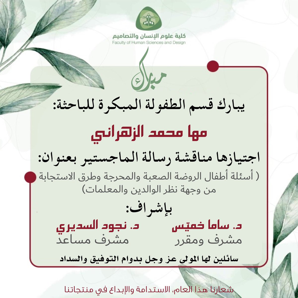 يبارك قسم الطفولة المبكرة للباحثة:
مها محمد حسن الزهراني

بمناسبة مناقشة رسالة الماجستير بعنوان:
( أسئلة أطفال الروضة الصعبة والمحرجة وطرق الاستجابة من وجهة نظر الوالدين والمعلمات)

تحت إشراف:
د. ساما فؤاد خميّس 
(مشرف رئيس ومقرر)
د. نجود مساعد السديري 
(مشرف مساعد)