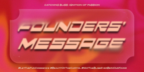 ㅤ

             🏹 ˖ ࣪ ‹ CATCHING BLISS:
             Ignition  of  Passion 𖥔 ࣪ ᥫ᭡

             𓆩࣪✶𓆪‌  FOUNDERS' MESSAGE  ˖࣪ ﹆

             #LetTheFunCommence  
             #BeautyOfTheCapitol
             #MayTheBlissEverBeInOurFavor

ㅤ