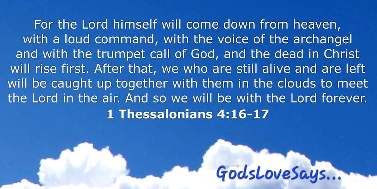 For the Lord himself will come down from heaven,w/a loud command,w/the voice of the archangel & w/the trumpet call of God & the dead in Christ will rise first.After that,we who are still alive & are left will be caught up together w/them in the clouds to meet the Lord in the air.