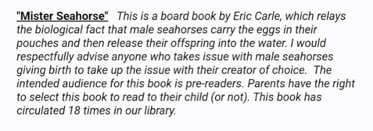 Mister seahorse: this is a board book by Eric Carle, which relays the biological fact that male seahorses carry the eggs in their pouches and then release their offspring into the water. I would respectfully advise anyone who takes issue with male seahorses giving birth to take the issue up with their creator of choice. The intended audience for this book is pre-readers. Parents have the right to select this book to read to their child or not. This book has circulated 18 times in our library.